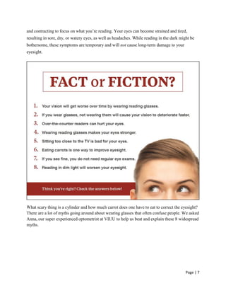 Page | 7
and contracting to focus on what you‘re reading. Your eyes can become strained and tired,
resulting in sore, dry, or watery eyes, as well as headaches. While reading in the dark might be
bothersome, these symptoms are temporary and will not cause long-term damage to your
eyesight.
What scary thing is a cylinder and how much carrot does one have to eat to correct the eyesight?
There are a lot of myths going around about wearing glasses that often confuse people. We asked
Anna, our super experienced optometrist at VIUU to help us beat and explain these 8 widespread
myths.
 