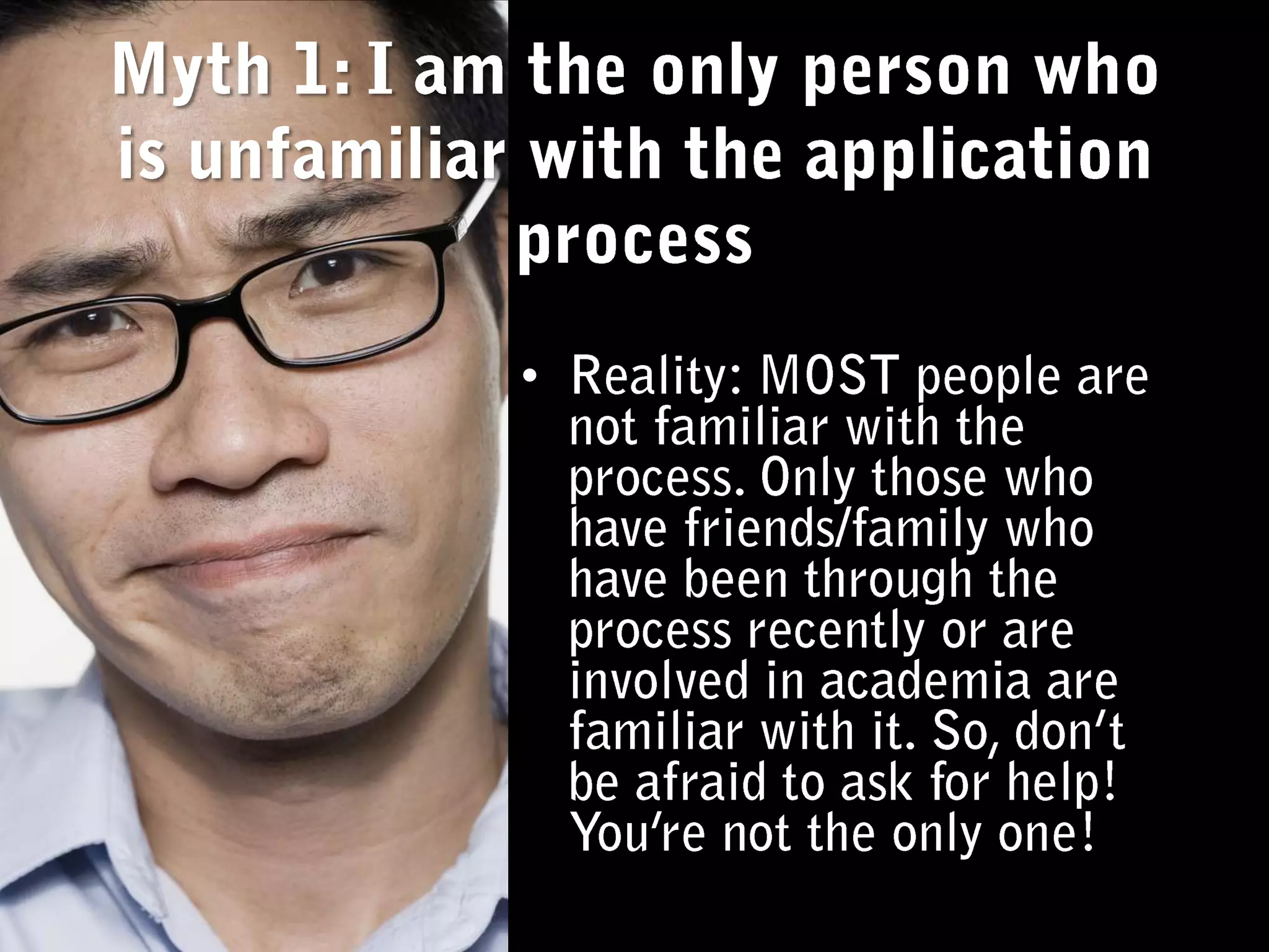 Myth 1: I am the only person who is unfamiliar with the application processReality: MOST people are not familiar with the process. Only those who have friends/family who have been through the process recently or are involved in academia are familiar with it. So, don’t be afraid to ask for help! You’re not the only one! 