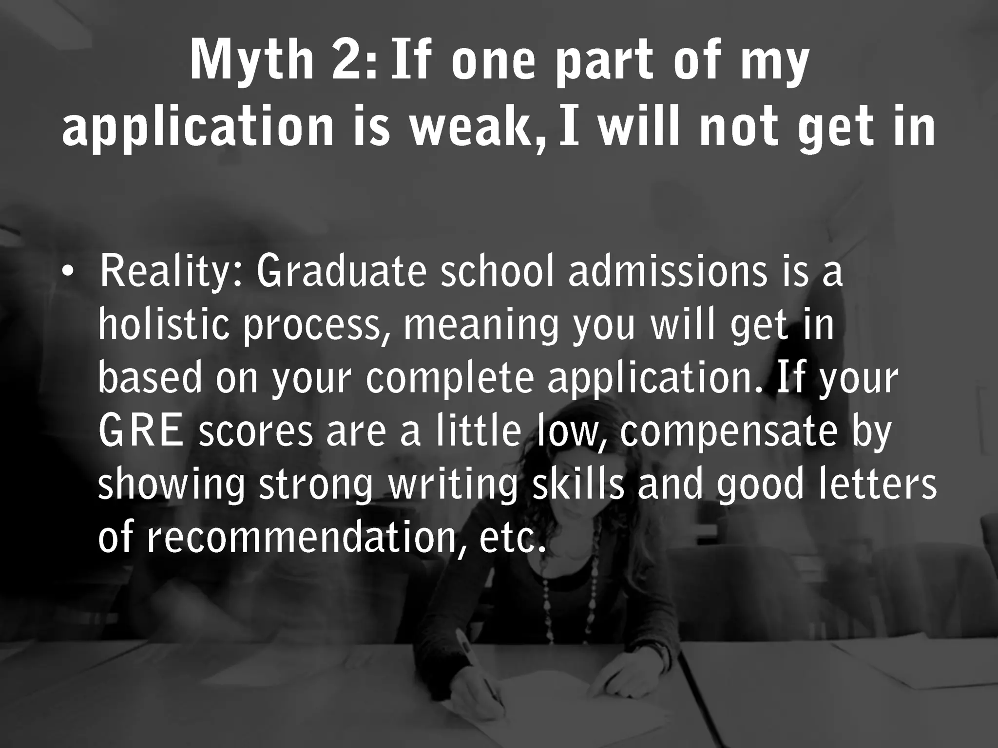 Reality: Graduate school admissions is a holistic process, meaning you will get in based on your complete application. If your GRE scores are a little low, compensate by showing strong writing skills and good letters of recommendation, etc. Myth 2: If one part of my application is weak, I will not get in