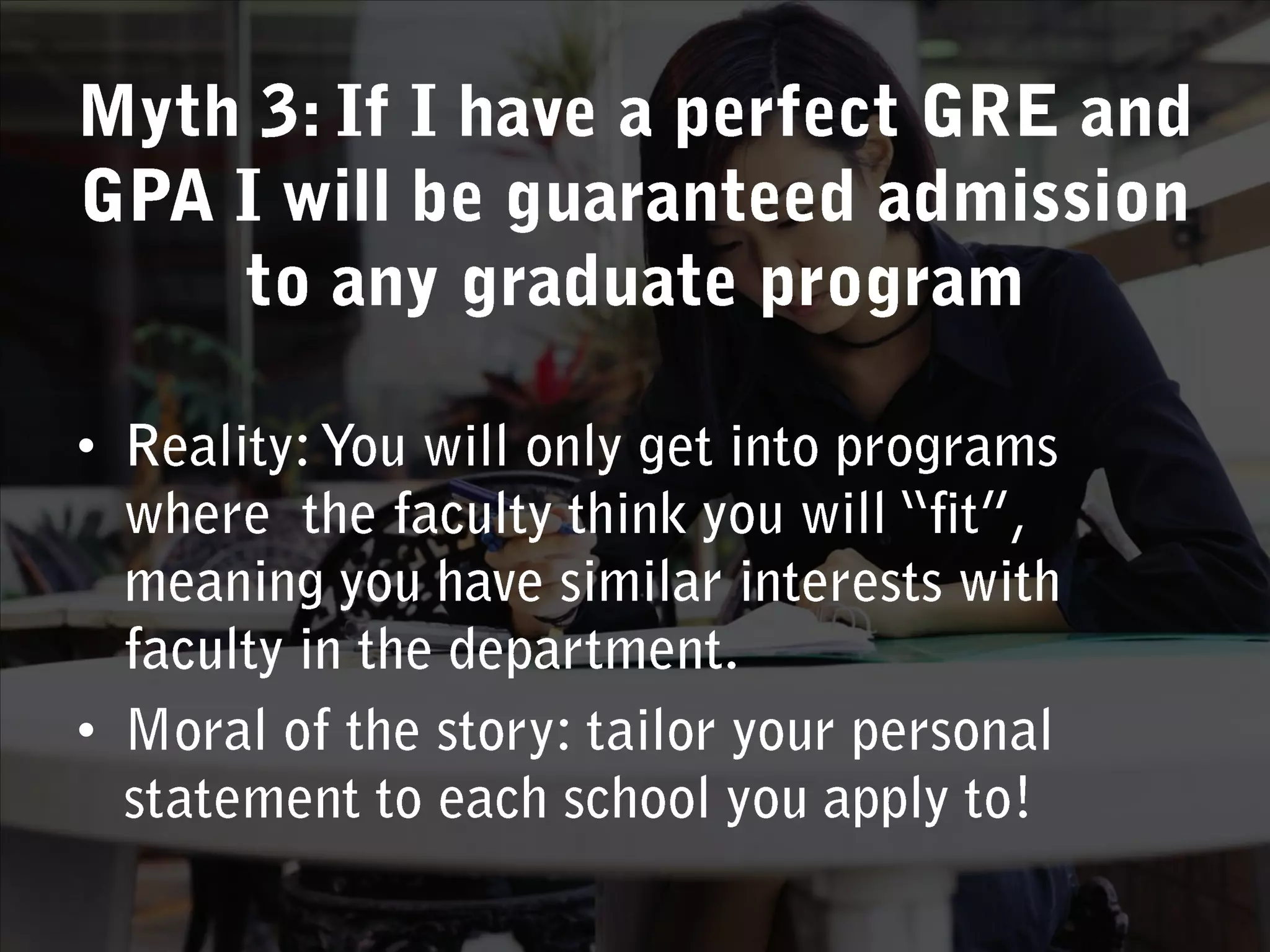 Myth 3: If I have a perfect GRE and GPA I will be guaranteed admission to any graduate programReality: You will only get into programs where  the faculty think you will “fit”, meaning you have similar interests with faculty in the department. Moral of the story: tailor your personal statement to each school you apply to!