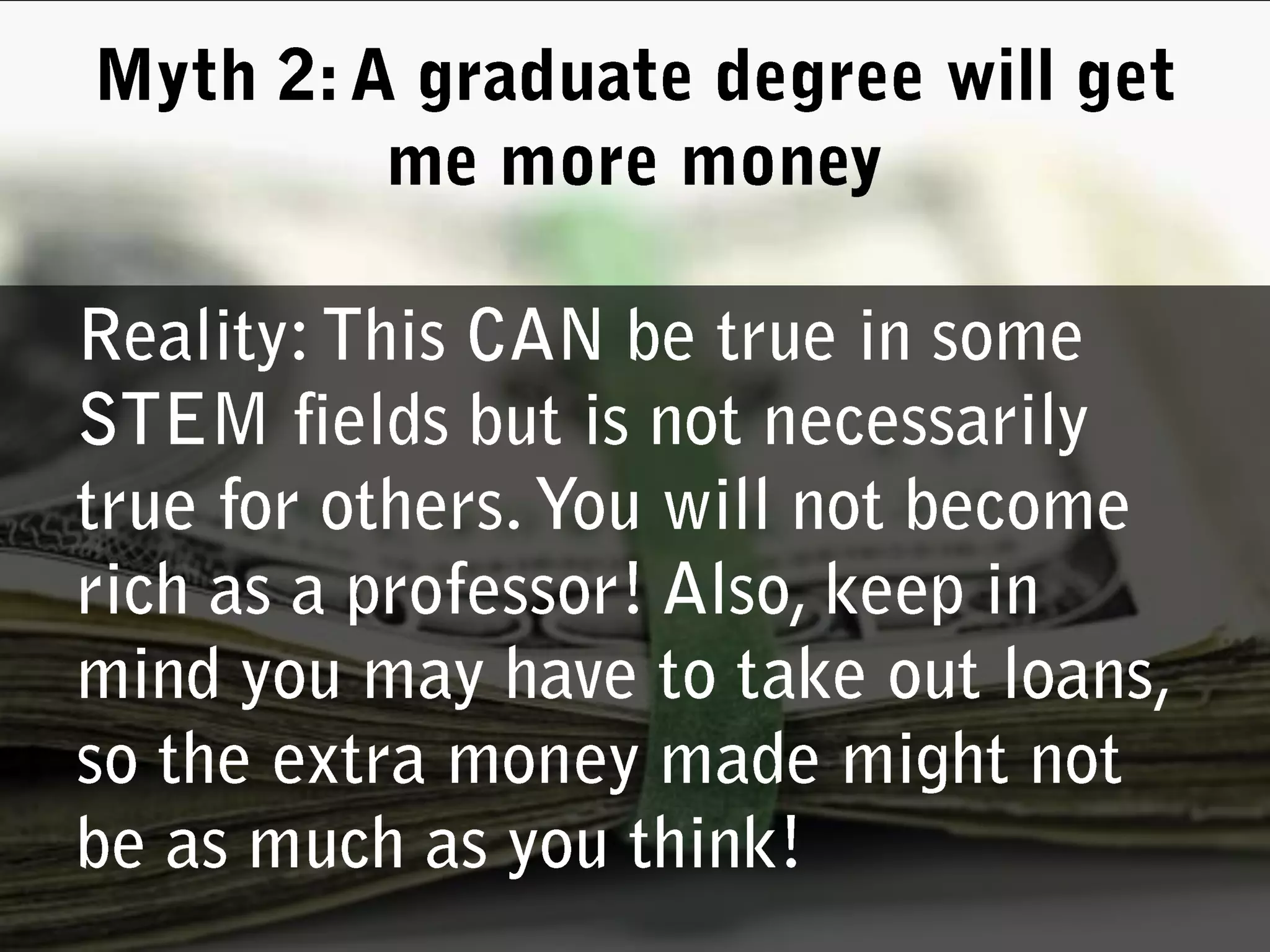 Reality: This CAN be true in some STEM fields but is not necessarily true for others. You will not become rich as a professor! Also, keep in mind you may have to take out loans, so the extra money made might not be as much as you think! Myth 2: A graduate degree will get me more money
