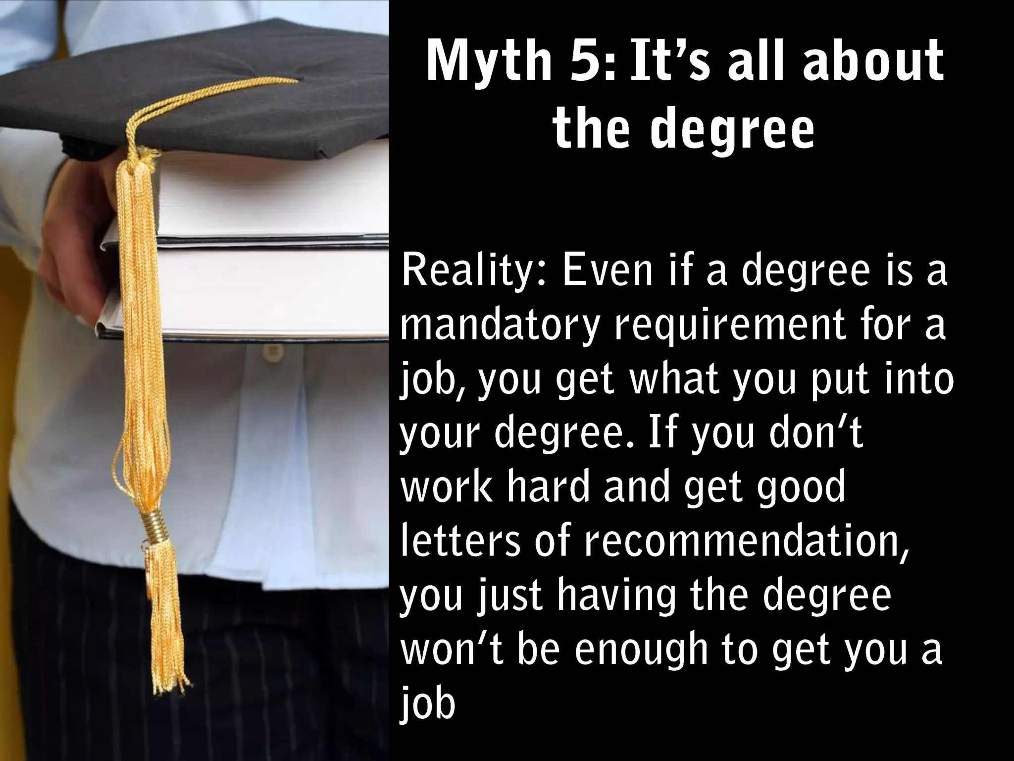 Myth 5: It’s all about the degreeReality: Even if a degree is a mandatory requirement for a job, you get what you put into your degree. If you don’t work hard and get good letters of recommendation, you just having the degree won’t be enough to get you a job