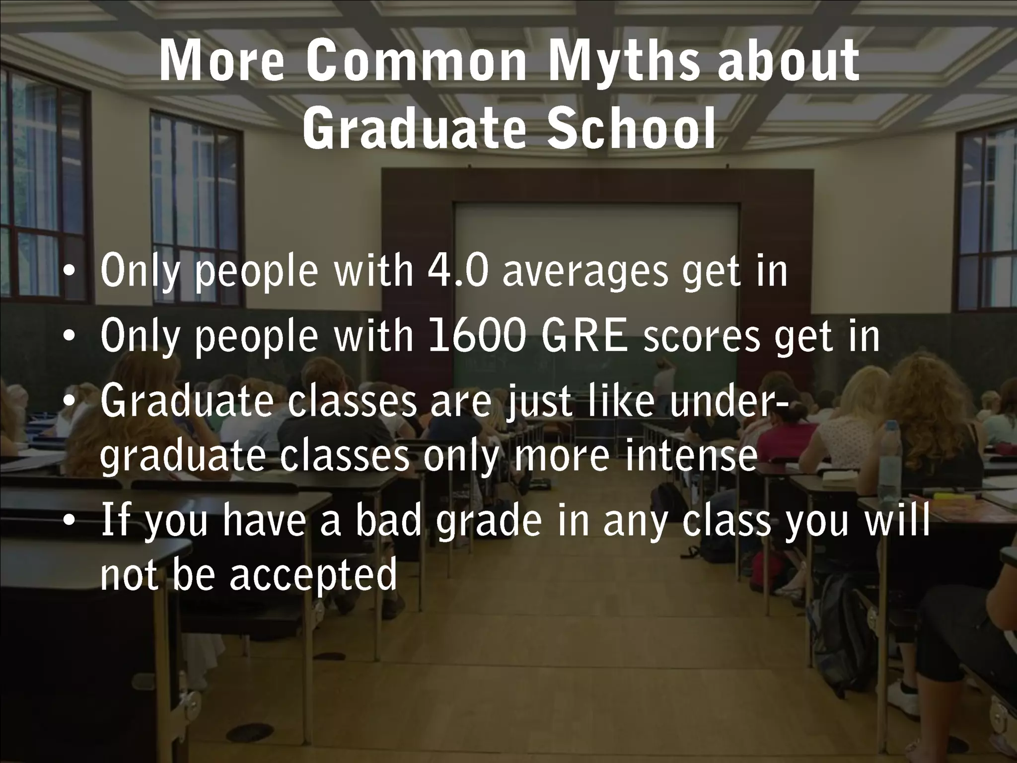More Common Myths about Graduate SchoolOnly people with 4.0 averages get inOnly people with 1600 GRE scores get inGraduate classes are just like under-graduate classes only more intenseIf you have a bad grade in any class you will not be accepted