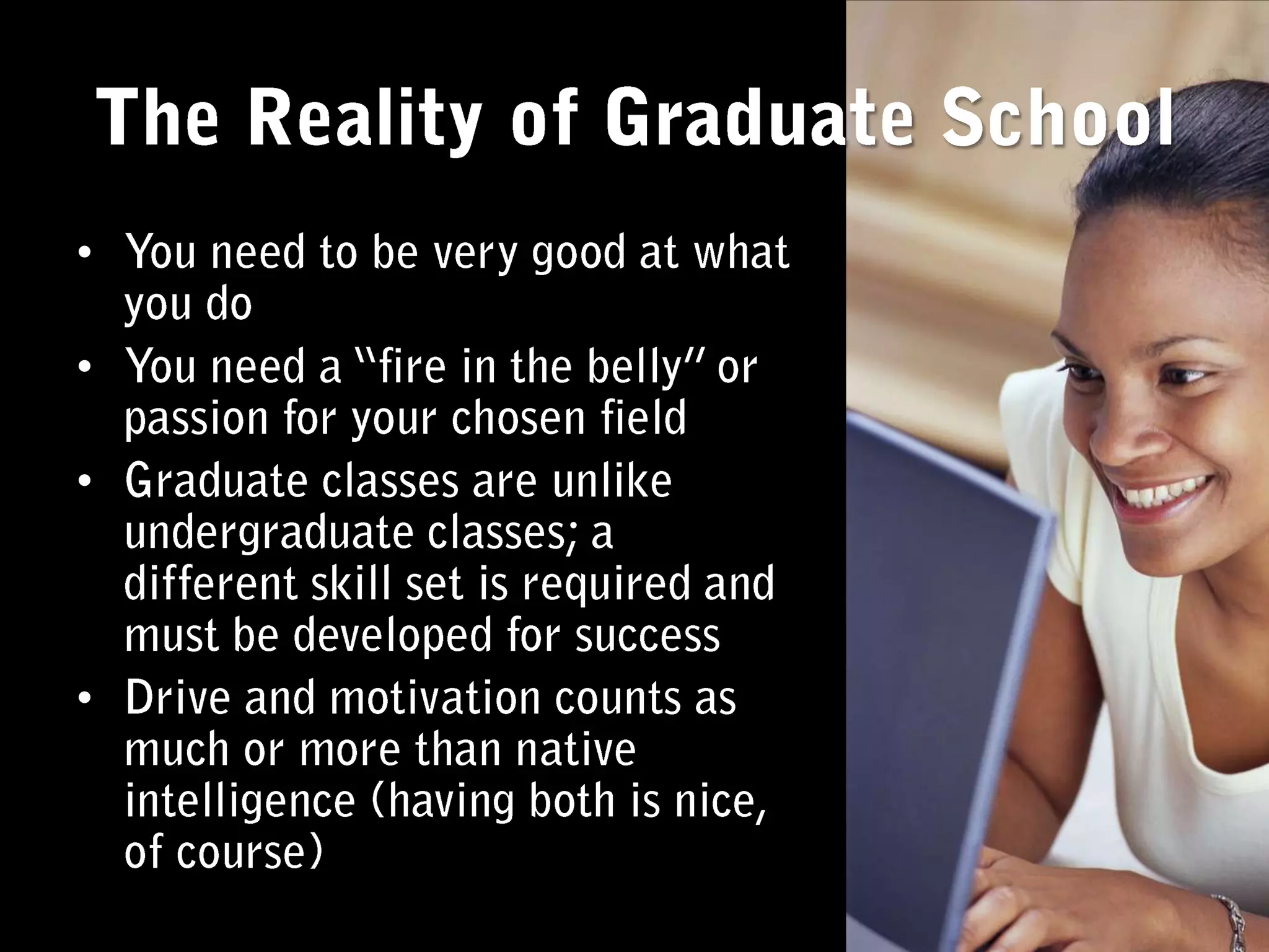 You need to be very good at what you doYou need a “fire in the belly” or passion for your chosen fieldGraduate classes are unlike undergraduate classes; a different skill set is required and must be developed for successDrive and motivation counts as much or more than native intelligence (having both is nice, of course)The Reality of Graduate School