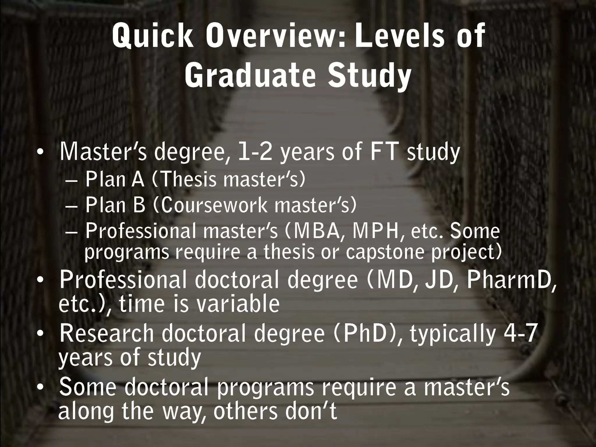 Master’s degree, 1-2 years of FT studyPlan A (Thesis master’s)Plan B (Coursework master’s)Professional master’s (MBA, MPH, etc. Some programs require a thesis or capstone project)Professional doctoral degree (MD, JD, PharmD, etc.), time is variableResearch doctoral degree (PhD), typically 4-7 years of studySome doctoral programs require a master’s along the way, others don’tQuick Overview: Levels of Graduate Study