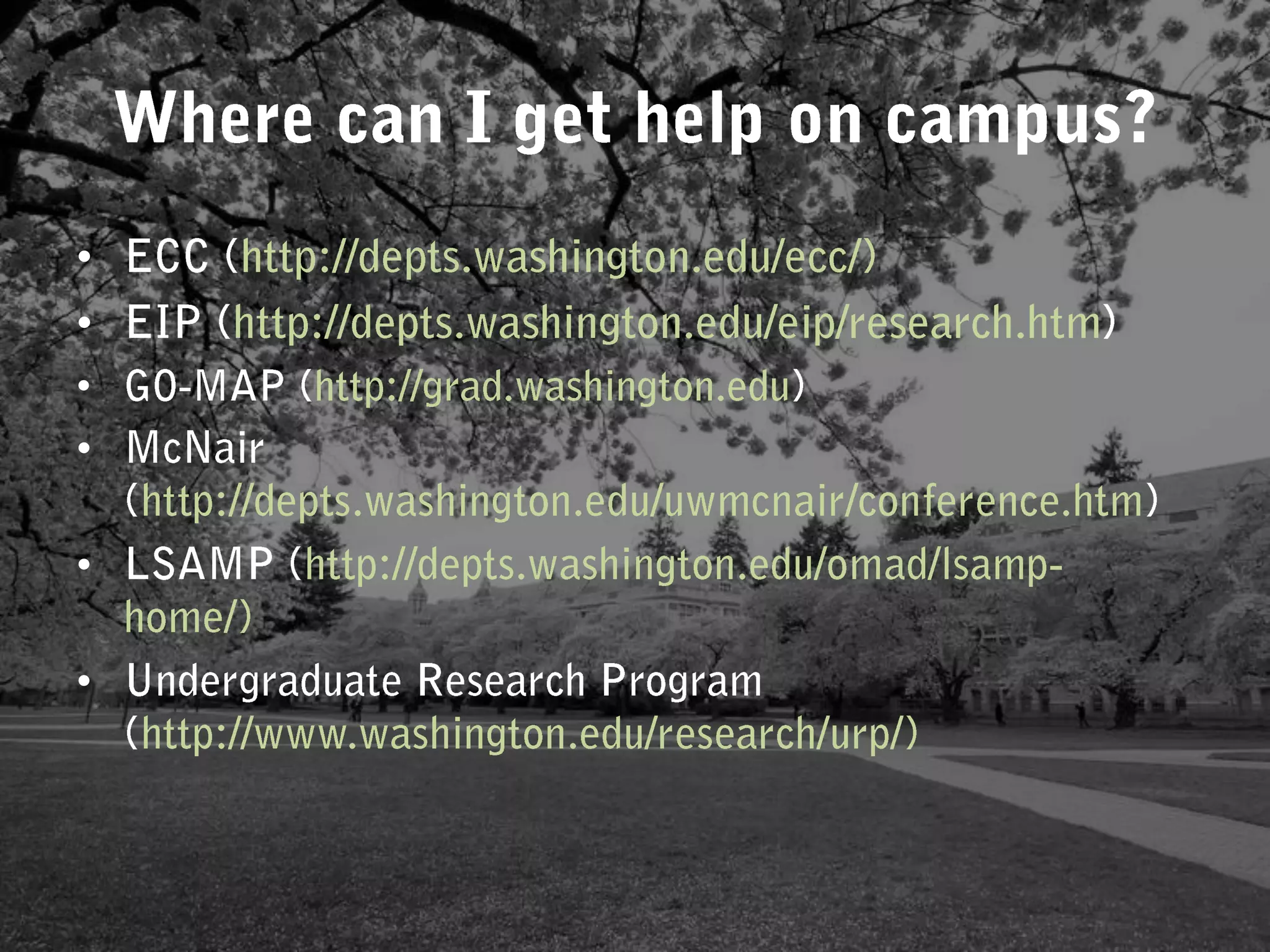 ECC (http://depts.washington.edu/ecc/) EIP (http://depts.washington.edu/eip/research.htm)GO-MAP (http://grad.washington.edu) McNair (http://depts.washington.edu/uwmcnair/conference.htm)LSAMP (http://depts.washington.edu/omad/lsamp-home/)Undergraduate Research Program (http://www.washington.edu/research/urp/)Where can I get help on campus? 