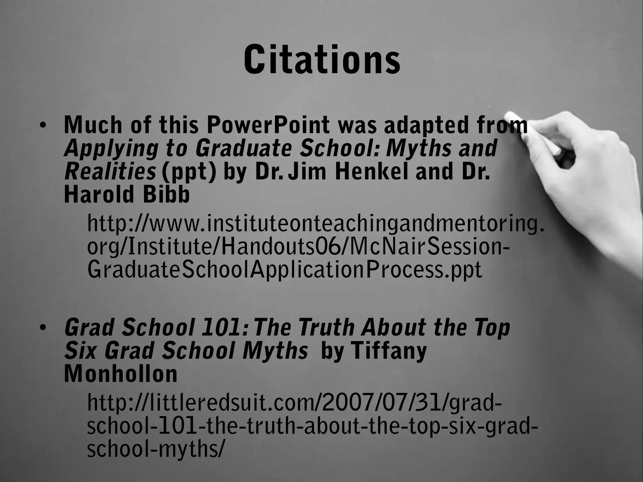 Citations Much of this PowerPoint was adapted from Applying to Graduate School: Myths and Realities (ppt) by Dr. Jim Henkel and Dr. Harold Bibb http://www.instituteonteachingandmentoring.org/Institute/Handouts06/McNairSession-GraduateSchoolApplicationProcess.pptGrad School 101: The Truth About the Top Six Grad School Myths  by Tiffany Monhollonhttp://littleredsuit.com/2007/07/31/grad-school-101-the-truth-about-the-top-six-grad-school-myths/