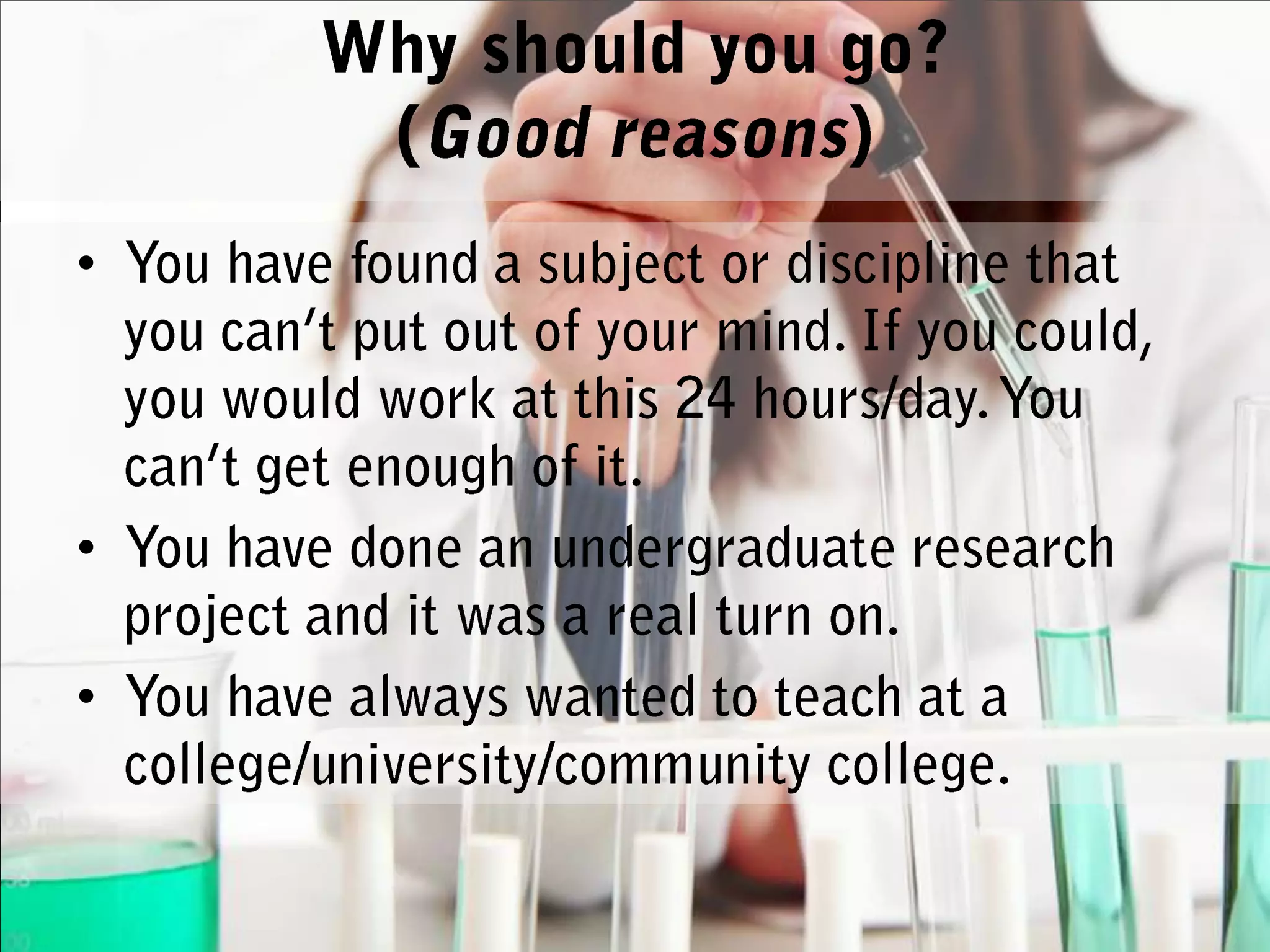 Why should you go? (Good reasons)You have found a subject or discipline that you can’t put out of your mind. If you could, you would work at this 24 hours/day. You can’t get enough of it.You have done an undergraduate research project and it was a real turn on.You have always wanted to teach at a college/university/community college.
