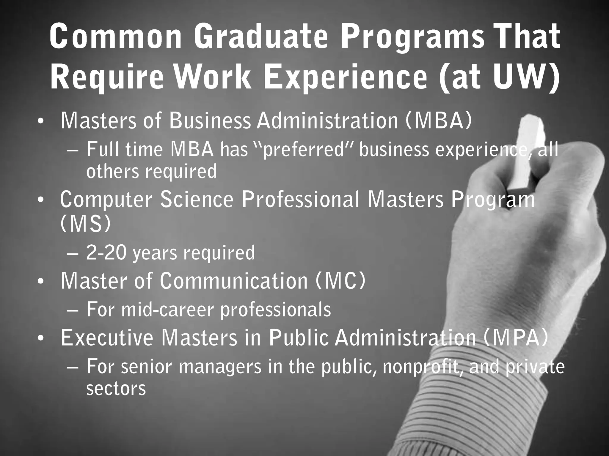 Common Graduate Programs That Require Work Experience (at UW)Masters of Business Administration (MBA)Full time MBA has “preferred” business experience, all others requiredComputer Science Professional Masters Program (MS)2-20 years requiredMaster of Communication (MC)For mid-career professionalsExecutive Masters in Public Administration (MPA)For senior managers in the public, nonprofit, and private sectors