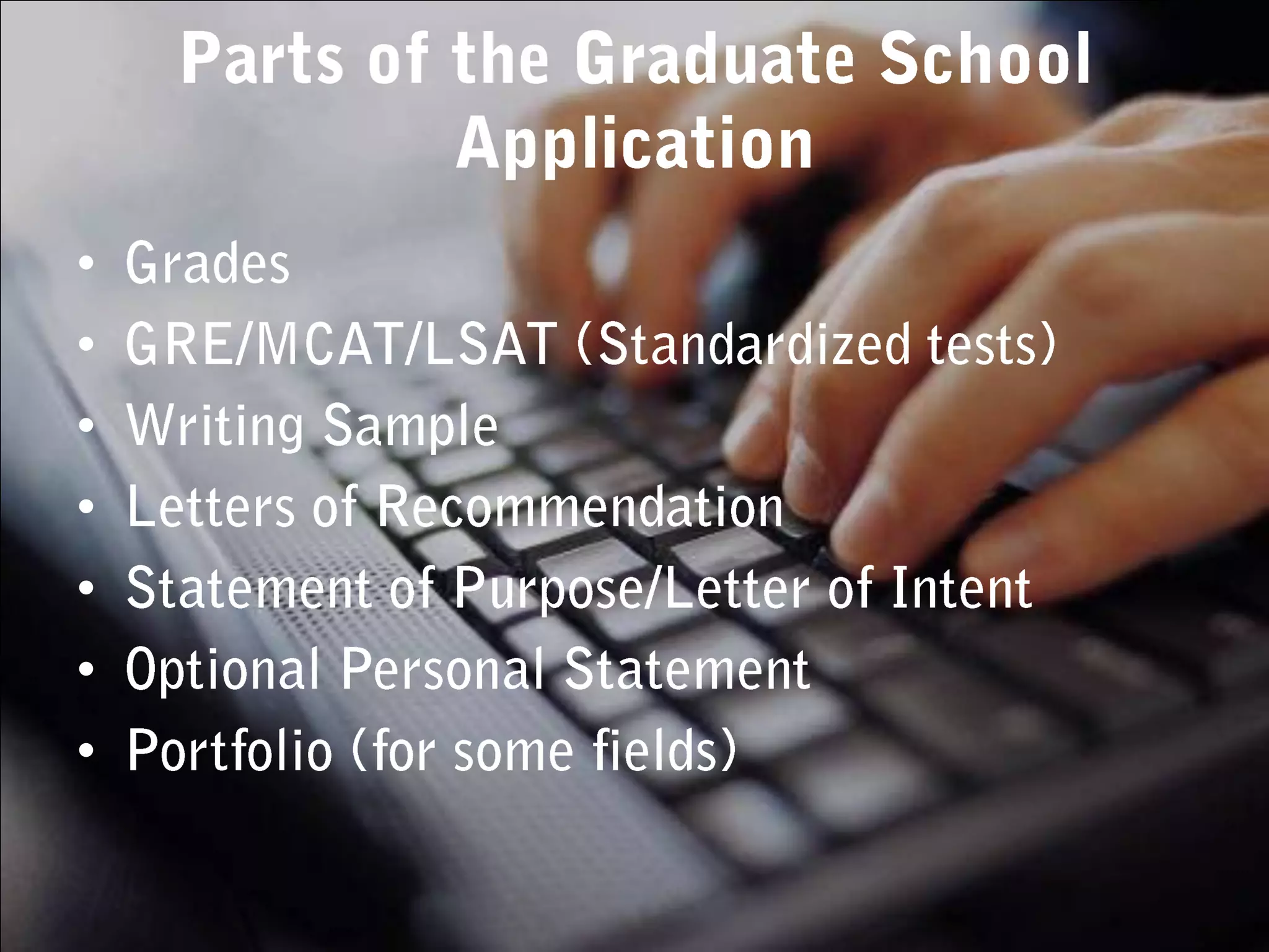 Parts of the Graduate School ApplicationGradesGRE/MCAT/LSAT (Standardized tests)Writing SampleLetters of RecommendationStatement of Purpose/Letter of IntentOptional Personal StatementPortfolio (for some fields)
