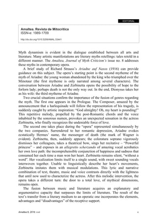 Amaltea 8, 2016: v-vi v
EDITORIAL
Amaltea. Revista de Mitocrítica
ISSN-e: 1989-1709
http://dx.doi.org/1010.5209/AMAL.53441
Myth dynamism is evident in the dialogue established between all arts and
literature. Many artistic manifestations are literary myths retellings: tales retold in a
different manner. The Amaltea, Journal of Myth Criticism’s issue no. 8 addresses
these myths in contemporary opera.
A brief study of Richard Strauss’s Ariadne auf Naxos (1916) can provide
guidance on this subject. The opera’s starting point is the second mytheme of the
myth of Ariadne: the young woman abandoned by the king who triumphed over the
Minotaur (the first mytheme is only narrated among several characters). The
conversation between Ariadne and Zerbinetta opens the possibility of hope to the
forlorn lady; perhaps death is not the only way out. In the end, Dionysus takes her
as his wife: the third mytheme of Ariadne.
Two crucial situations confirm the importance of the fusion of genres regarding
the myth. The first one appears in the Prologue. The Composer, amazed by the
announcement that a harlequinade will follow the representation of his tragedy, is
suddenly caught by artistic inspiration: “God almighty! Oh, my heart is pounding!”
This repetitive melody, propelled by the post-Romantic chords and the voice
inhabited by the sonorous numen, provokes an unexpected sensation in the actress
Zerbinetta, who finally recognizes the undeniable force of love.
The second one takes place during the “opera” represented simultaneously by
the two companies. Surrendered to her romantic depression, Ariadne evokes
ecstatically Hermes’ name, the messenger of death (the mark of Wagner is
evident). Zerbinetta, then, suddenly appears; the coloratura soprano vigorously
dismisses her colleagues, takes a theatrical bow, sings her recitative – “Powerful
princess” – and exposes in an allegretto scherzando of amazing vocal acrobatics
her own love path: the incomprehensible conjunction of happiness and sadness that
consumed her each time a man won her heart. Zerbinetta remains silent, “without a
word”. Her vocalization limits itself to a single sound, with sweet sounding vocals
interwoven together. Unable to linguistically describe her heart’s movements,
Zerbinetta imitates them with musical modulations. This lyric and narrative
combination of text, theatre, music and voice contrasts directly with the lightness
that until now used to characterize the actress. After this melodic intervention, the
opera takes a different turn: the door to a total love, of mythical dimensions,
remains open.
The fusion between music and literature acquires an explanatory and
argumentative capacity that surpasses the limits of literature. The result of the
text’s transfer from a literary medium to an operatic one incorporates the elements,
advantages and “disadvantages” of the receptive support.
 