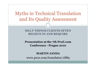 SILLY THINGS CLIENTS OFTEN
BELIEVE IN AND REQUIRE
Presentation at the 7th ProZ.com
Conference - Prague 2010
MARTIN JANDA
www.proz.com/translator/1889
Myths in Technical Translation
and Its Quality Assessment
 