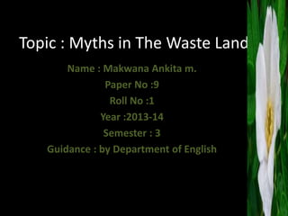 Topic : Myths in The Waste Land 
Name : Makwana Ankita m. 
Paper No :9 
Roll No :1 
Year :2013-14 
Semester : 3 
Guidance : by Department of English 
 