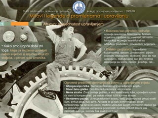 1 2 3 4 5 Ab ovo: opsjednutost upravljanjem Business kao prirodno područje:   upravlja resursima, financijama, fizičkim objektima i ljudima na, u osnovi, isti način: faktori koji se mogu kvantificirati su određeni, predviđeni, procesirani, ocijenjeni.   Daleko iza granica:  u pravljamo kućanstvima, djecom, životinjskim i biljnim svijetom, ekologijom i okolišem. Ono što nije upravljano, doživljavamo kao zlo; direktne asocijacije su korov, neredi i anarhija, rak... Kako smo uopće došli do toga :  Ideja da možemo upravljati našim svijetom je isljučivo ideja 20. stoljeća, u prvom redu američka. Ogromne prednosti vjerovanja da živimo u upravljanom svijetu: Izbjegavanje rizika . Nema neočekivanog u upravljanom svijetu. Stvari teku glatko . Ono što ne funkcionira, eliminiramo. Nema straha . Život postaje pošten, a ako stvari krenu loše, upravljani sustav će vam to kompenzirati, pa makar morali tužiti kurvine sinove. Usmjerena pažnja . U neupravljanom svijetu, vašu pozornost će privući svaki šum, cvrkut ptica, huk sove. Ali sada je taj rizik je minimiziran, stvari funkcioniraju na ispravan način, možete upravljati svojim vremenom dijeleći ga na slobodno i vrijeme usmjerene pozornosti; možete odlučiti što će vas zanimati. Jebi ga, možete čak imati i hobbyje! Mladen Divković, siječanj 2009. 