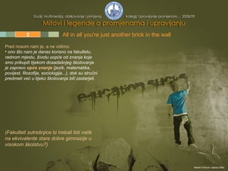 1 2 3 4 5 All in all you're just another brick in the wall  Pred nosom nam je, a ne vidimo:   ono što nam je danas korisno na fakultetu, radnom mjestu, životu uopće od znanja koje smo prikupili tijekom dosadašnjeg školovanja  je zapravo  opće znanje  (jezik, matematika, povijest, filozofija, sociologija...), dok su stručni predmeti već u tijeku školovanja bili zastarjeli. (Fakulteti sutrašnjice bi trebali biti nalik na ekvivalente stare dobre gimnazije u visokom školstvu?) Mladen Divković, siječanj 2009. 