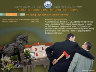 1 2 3 4 5 Efekti Bolonjskog procesa:   Amerikanizacija školstva.  U USA obrazovno “tržište” već sada vrijedi skoro 1000 milijardi dolara, iako ga je manje od 10% formalno usmjereno na profit. I u Europi je sve veći broj škola u rukama privatnih poduzeća (čak i u jednoj Švedskoj oko jedne trećine!), i trend se poput epidemije širi cijelom planetom. Nikada nisam dopustio da se moje  š kolovanje petlja s mojom edukacijom ”.  (Mark Twain) Ne vjeruj kapitalizmu ni kad darove nosi  Mladen Divković, siječanj 2009. 