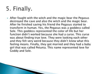  After fought with the witch and the magic bear the Pegasus
destroyed the cave and also the witch and the magic bear.
After he finished saving his friend the Pegasus started to
transform in human. Yes, the Pegasus was a goddess called
Sole. This goddess represented the color of life but her
function didn’t worked because she had a curse. This curse
was about finding true love. They were looking each other
and they felt very weird because they didn’t knew what this
feeling means. Finally, they got married and they had a baby
girl that was called Petunia. This name represented love for
Goddy and Sole.
 