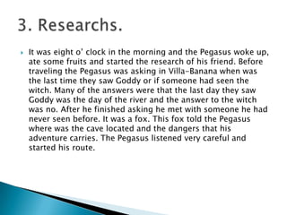  It was eight o’ clock in the morning and the Pegasus woke up,
ate some fruits and started the research of his friend. Before
traveling the Pegasus was asking in Villa-Banana when was
the last time they saw Goddy or if someone had seen the
witch. Many of the answers were that the last day they saw
Goddy was the day of the river and the answer to the witch
was no. After he finished asking he met with someone he had
never seen before. It was a fox. This fox told the Pegasus
where was the cave located and the dangers that his
adventure carries. The Pegasus listened very careful and
started his route.
 