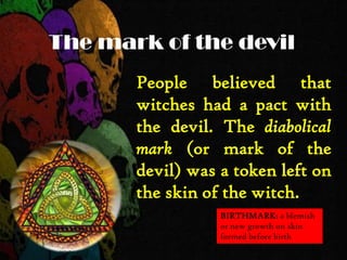 The mark of the devil
People believed that
witches had a pact with
the devil. The diabolical
mark (or mark of the
devil) was a token left on
the skin of the witch.
BIRTHMARK: a blemish
or new growth on skin
formed before birth
 