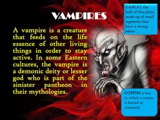 VAMPIRES
A vampire is a creature
that feeds on the life
essence of other living
things in order to stay
active. In some Eastern
cultures, the vampire is
a demonic deity or lesser
god who is part of the
sinister pantheon in
their mythologies. COFFIN: a box
in which a corpse
is buried or
cremated
GARLIC: the
bulb of this plant,
made up of small
segments that
have a strong
odour
 