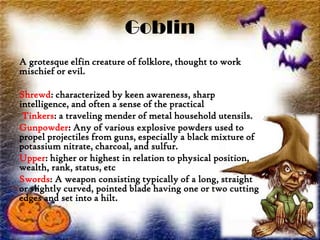 Goblin
A grotesque elfin creature of folklore, thought to work
mischief or evil.
Shrewd: characterized by keen awareness, sharp
intelligence, and often a sense of the practical
Tinkers: a traveling mender of metal household utensils.
Gunpowder: Any of various explosive powders used to
propel projectiles from guns, especially a black mixture of
potassium nitrate, charcoal, and sulfur.
Upper: higher or highest in relation to physical position,
wealth, rank, status, etc
Swords: A weapon consisting typically of a long, straight
or slightly curved, pointed blade having one or two cutting
edges and set into a hilt.
 