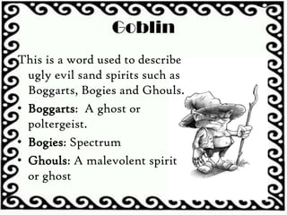 Goblin
This is a word used to describe
ugly evil sand spirits such as
Boggarts, Bogies and Ghouls.
• Boggarts: A ghost or
poltergeist.
• Bogies: Spectrum
• Ghouls: A malevolent spirit
or ghost
 