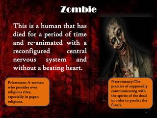 Zombie
This is a human that has
died for a period of time
and re-animated with a
reconfigured central
nervous system and
without a beating heart.
Necromancy:The
practice of supposedly
communicating with
the spirits of the dead
in order to predict the
future.
Priestesses: A woman
who presides over
religious rites,
especially in pagan
religions.
 