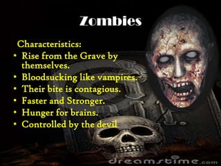 Zombies
Characteristics:
• Rise from the Grave by
themselves.
• Bloodsucking like vampires.
• Their bite is contagious.
• Faster and Stronger.
• Hunger for brains.
• Controlled by the devil
 