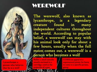 WEREWOLF
The werewolf, also known as
lycanthrope, is a legendary
creature found in many
independent cultures throughout
the world. According to popular
belief, a werewolf can stay with
his animal look only for about a
few hours, usually when the full
moon comes out. a werewolf is a
person who becomes a wolf
Lycanthrope: a
person who believes
that he is a wolf
Bullet: a small metallic
missile enclosed in a
cartridge, used as the
projectile of a gun
CURSE:an appeal to a
supernatural power for harm
to come to a specific person,
group
 