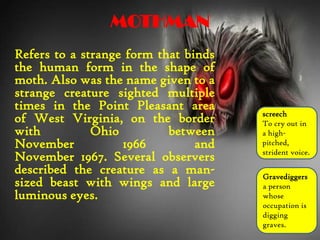 MOTHMAN
Refers to a strange form that binds
the human form in the shape of
moth. Also was the name given to a
strange creature sighted multiple
times in the Point Pleasant area
of West Virginia, on the border
with Ohio between
November 1966 and
November 1967. Several observers
described the creature as a man-
sized beast with wings and large
luminous eyes.
Gravediggers
a person
whose
occupation is
digging
graves.
screech
To cry out in
a high-
pitched,
strident voice.
 