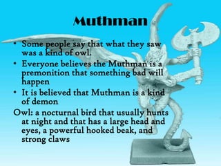 Muthman
• Some people say that what they saw
was a kind of owl.
• Everyone believes the Muthman is a
premonition that something bad will
happen
• It is believed that Muthman is a kind
of demon
Owl: a nocturnal bird that usually hunts
at night and that has a large head and
eyes, a powerful hooked beak, and
strong claws
 