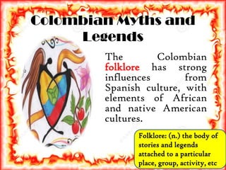 Colombian Myths and
Legends
The Colombian
folklore has strong
influences from
Spanish culture, with
elements of African
and native American
cultures.
Folklore: (n.) the body of
stories and legends
attached to a particular
place, group, activity, etc.
 