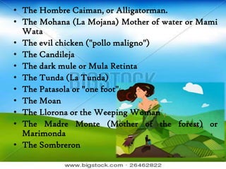 • The Hombre Caiman, or Alligatorman.
• The Mohana (La Mojana) Mother of water or Mami
Wata
• The evil chicken ("pollo maligno")
• The Candileja
• The dark mule or Mula Retinta
• The Tunda (La Tunda)
• The Patasola or "one foot"
• The Moan
• The Llorona or the Weeping Woman
• The Madre Monte (Mother of the forest) or
Marimonda
• The Sombreron
 