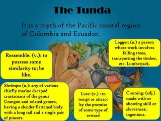 The Tunda
It is a myth of the Pacific coastal region
of Colombia and Ecuador.
Ressemble: (v.): to
possess some
similarity to; be
like.
Lure: (v.) : to
tempt or attract
by the promise
of some type of
reward
Shrimps: (n.): any of various
chiefly marine decapod
crustaceans of the genus
Crangon and related genera,
having a slender flattened body
with a long tail and a single pair
of pincers.
Cunning: (adj.)
made with or
showing skill or
cleverness;
ingenious.
Logger: (n.) a person
whose work involves
felling trees,
transporting the timber,
etc. Lumberjack.
 