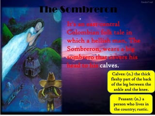 The Sombreron
It's an east-central
Colombian folk tale in
which a hellish man, The
Sombreron, wears a big
sombrero that covers his
head to his calves.
Calves: (n.) the thick
fleshy part of the back
of the leg between the
ankle and the knee.
Peasant: (n.) a
person who lives in
the country; rustic.
 
