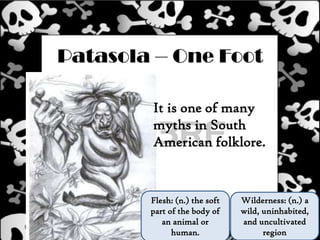 Patasola – One Foot
It is one of many
myths in South
American folklore.
Wilderness: (n.) a
wild, uninhabited,
and uncultivated
region
Flesh: (n.) the soft
part of the body of
an animal or
human.
 