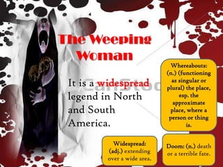 The Weeping
Woman
It is a widespread
legend in North
and South
America.
Widespread:
(adj.) extending
over a wide area.
Doom: (n.) death
or a terrible fate.
Whereabouts:
(n.) (functioning
as singular or
plural) the place,
esp. the
approximate
place, where a
person or thing
is.
 