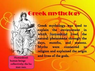 Greek mythology
Greek mythology was used to
explain the environment in
which humankind lived, the
natural phenomena through the
days, months, and seasons.
Myths were connected to
religion and explained the origin
and lives of the gods.Humankind:
human beings
collectively; the hu
man race.
 