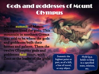Gods and goddesses of Mount
Olympus
On the summit of Mount
Olympus lived the gods. This
mountain in northern Greece
was said to be where the gods
and goddesses built their
homes and palaces. There the
twelve Olympian gods and
goddesses held court, with
Zeus as the leader of the gods.
Summit: the
highest point or
part, as of a hill,
a line of travel,
or any object.
Hold (p.p.
held): to keep
in a specified
state, relation,
etc.
 