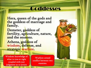 Goddesses
Hera, queen of the gods and
the goddess of marriage and
family.
Demeter, goddess of
fertility, agriculture, nature,
and the seasons.
Athena, goddess of
wisdom, defense, and
strategic warfare.
Wisdom: knowledge of
what is true or right
coupled with just
judgment as to action
Warfare: armed
conflict between two
enemies.
 