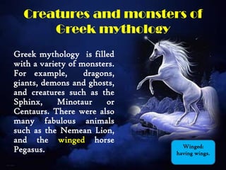 Creatures and monsters of
Greek mythology
Greek mythology is filled
with a variety of monsters.
For example, dragons,
giants, demons and ghosts,
and creatures such as the
Sphinx, Minotaur or
Centaurs. There were also
many fabulous animals
such as the Nemean Lion,
and the winged horse
Pegasus. Winged:
having wings.
 