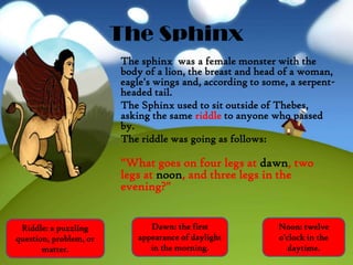 The Sphinx
The sphinx was a female monster with the
body of a lion, the breast and head of a woman,
eagle's wings and, according to some, a serpent-
headed tail.
The Sphinx used to sit outside of Thebes,
asking the same riddle to anyone who passed
by.
The riddle was going as follows:
"What goes on four legs at dawn, two
legs at noon, and three legs in the
evening?"
Riddle: a puzzling
question, problem, or
matter.
Noon: twelve
o'clock in the
daytime.
Dawn: the first
appearance of daylight
in the morning.
 