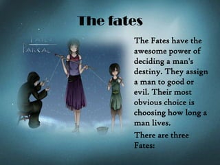 The fates
The Fates have the
awesome power of
deciding a man's
destiny. They assign
a man to good or
evil. Their most
obvious choice is
choosing how long a
man lives.
There are three
Fates:
 