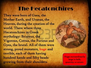 The Hecatonchires
They were born of Gaea, the
Mother Earth, and Uranus, the
Heaven, during the creation of the
world. There where three
Hecatonchires in Greek
mythology: Briareus, the
Vigorous, Cottus, the Furious and
Gyes, the brutal. All of them were
strong, proud monsters, huge and
terrible, each of them having
hundred hands and fifty heads
growing from their shoulders.
Huge: extraordinarily
large in bulk,
quantity, or extent.
 