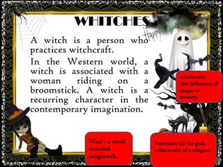 WHITCHES
A witch is a person who
practices witchcraft.
In the Western world, a
witch is associated with a
woman riding on a
broomstick. A witch is a
recurring character in the
contemporary imagination.
Wart : a small
rounded
outgrowth.
Pantheon: all the gods
collectively of a religion
witchcraft:
the influence of
magic or
sorcery.
 