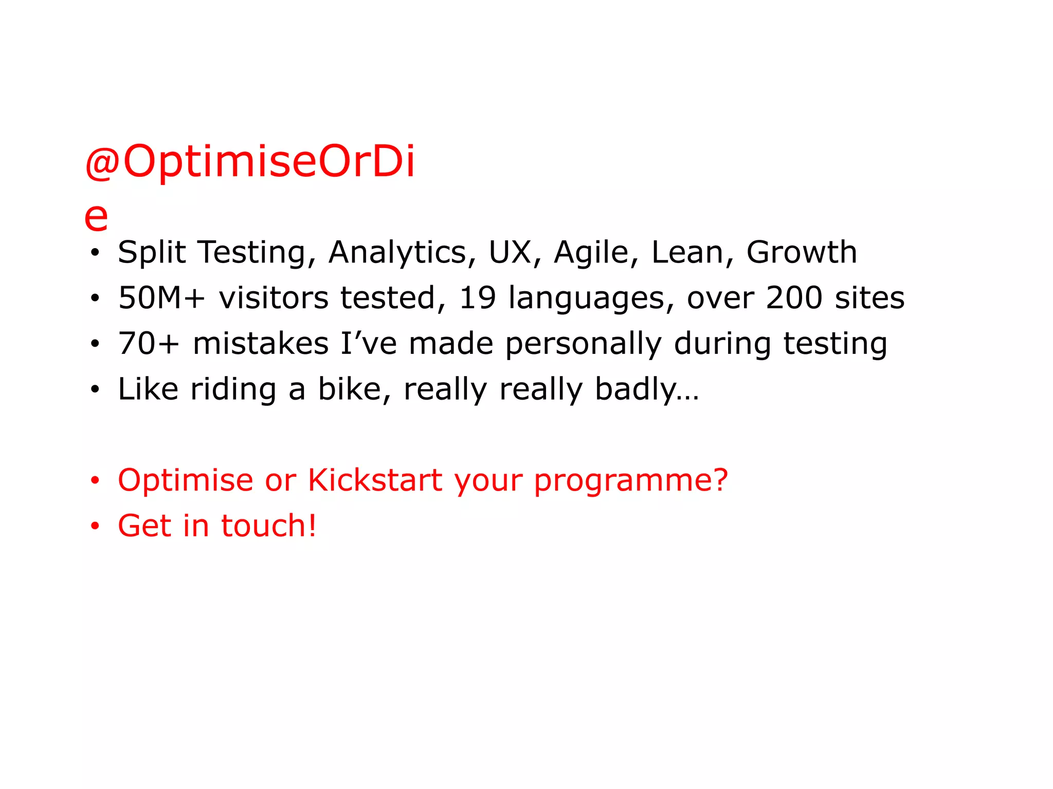 @OptimiseOrDi
e
• Split Testing, Analytics, UX, Agile, Lean, Growth
• 50M+ visitors tested, 19 languages, over 200 sites
• 70+ mistakes I’ve made personally during testing
• Like riding a bike, really really badly…
• Optimise or Kickstart your programme?
• Get in touch!
 