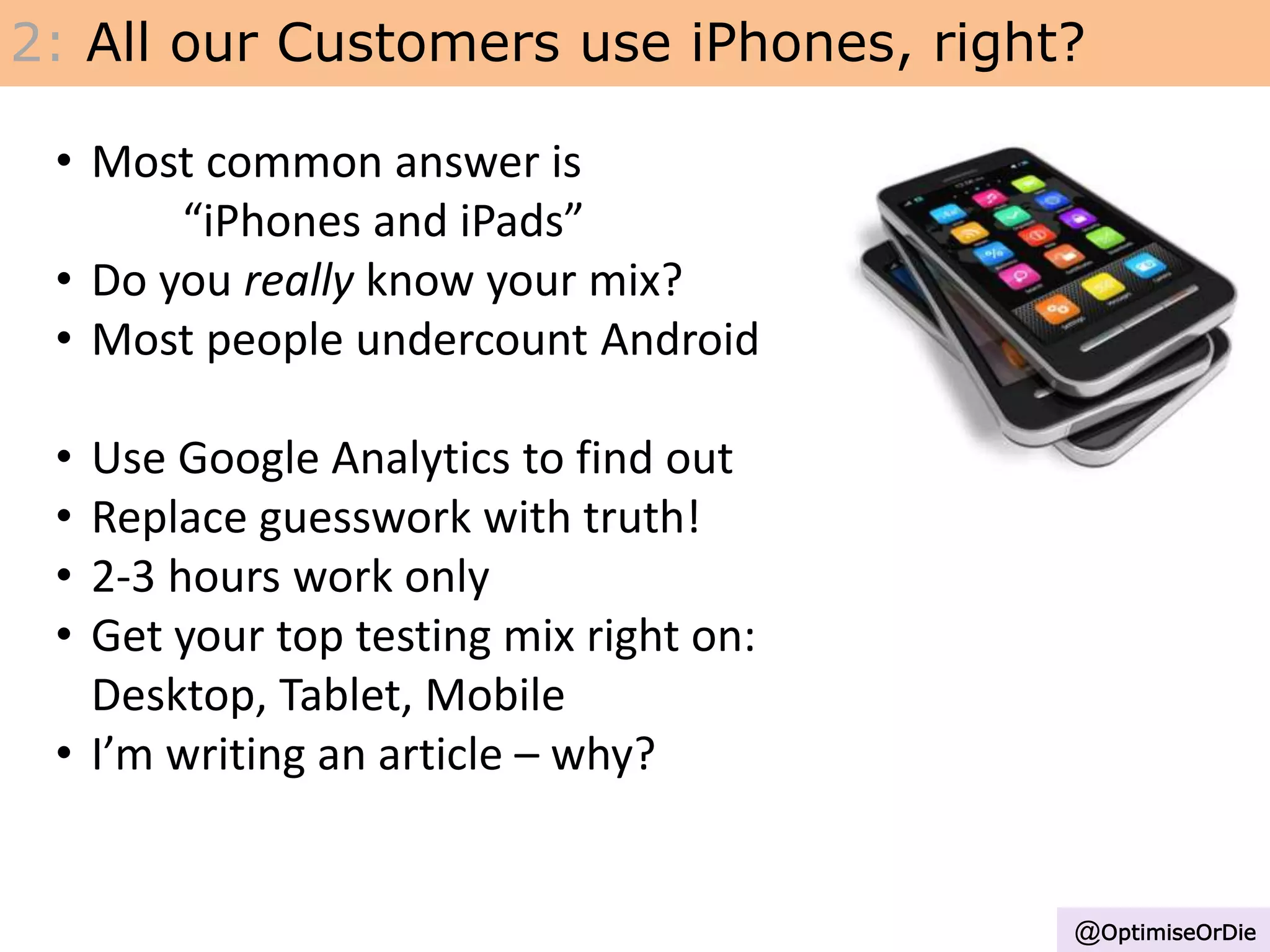 2: All our Customers use iPhones, right?
• Most common answer is
“iPhones and iPads”
• Do you really know your mix?
• Most people undercount Android
• Use Google Analytics to find out
• Replace guesswork with truth!
• 2-3 hours work only
• Get your top testing mix right on:
Desktop, Tablet, Mobile
• I’m writing an article – why?
@OptimiseOrDie
 