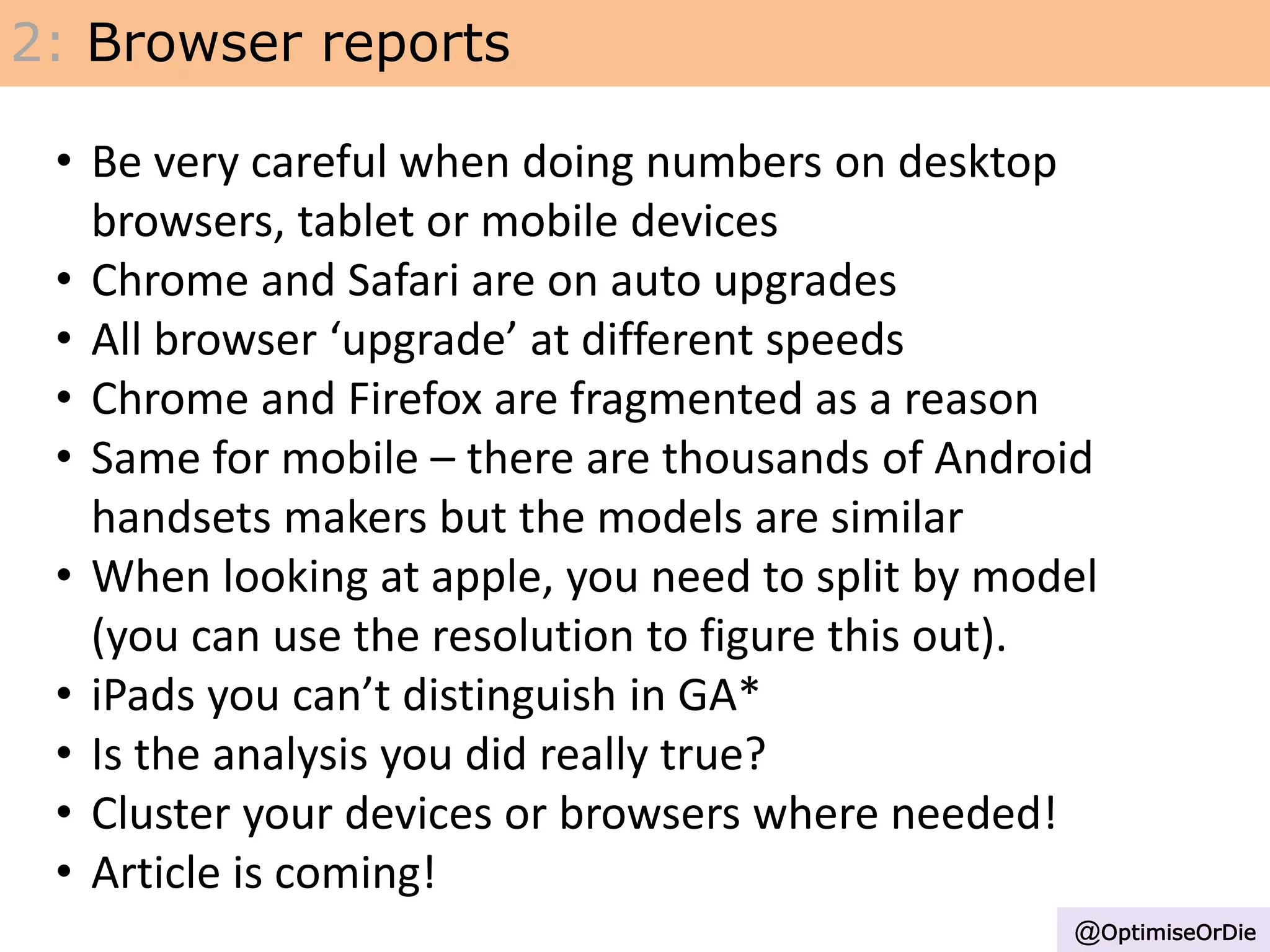 2: Browser reports
@OptimiseOrDie
• Be very careful when doing numbers on desktop
browsers, tablet or mobile devices
• Chrome and Safari are on auto upgrades
• All browser ‘upgrade’ at different speeds
• Chrome and Firefox are fragmented as a reason
• Same for mobile – there are thousands of Android
handsets makers but the models are similar
• When looking at apple, you need to split by model
(you can use the resolution to figure this out).
• iPads you can’t distinguish in GA*
• Is the analysis you did really true?
• Cluster your devices or browsers where needed!
• Article is coming!
 