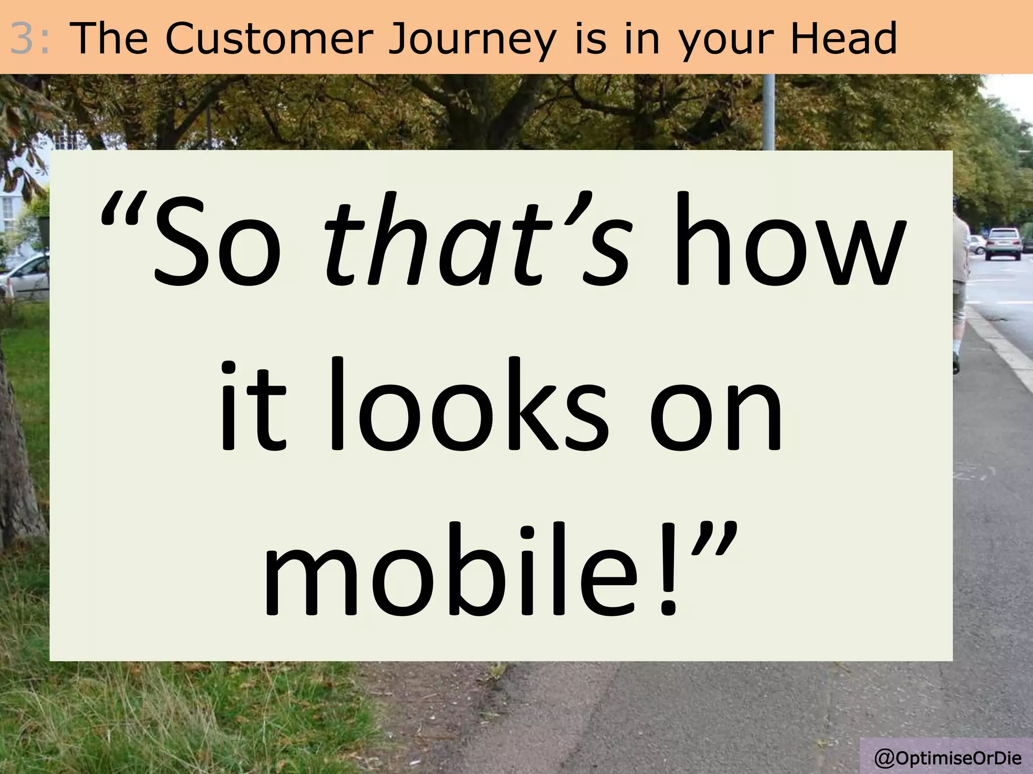 3: The Customer Journey is in your Head
• The routes people take are not what we expect.
• Analytics data and Usability research are big pointers!
• Most common problem is the team not owning,
experiencing and being immersed in the problems
with your key journeys
• One charity wasted nearly 0.5M on a poor pathway
• Can you imagine someone from Mcdonalds never
visiting their stores?
“So that’s how
it looks on
mobile!”
@OptimiseOrDie
 