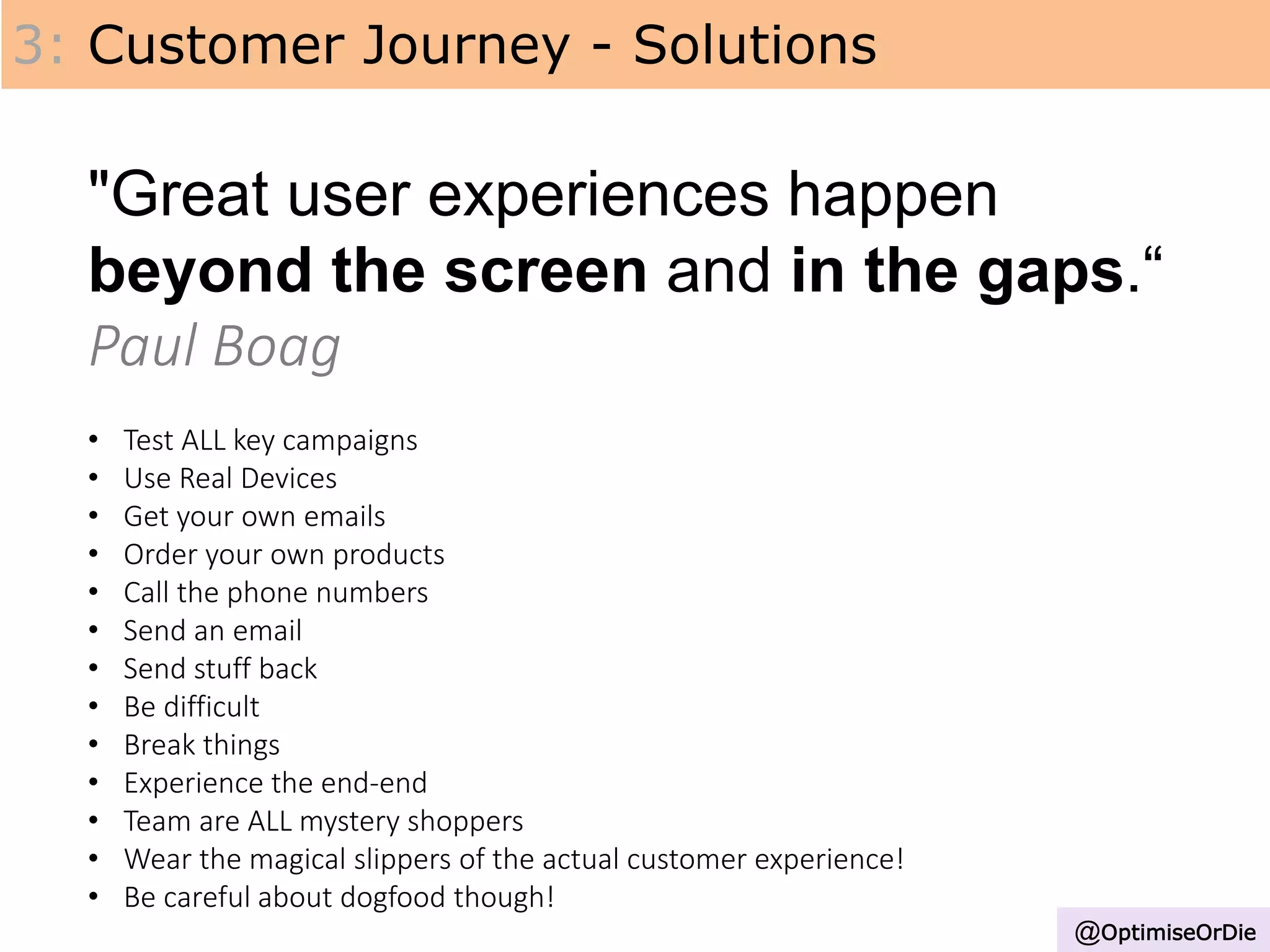 3: Customer Journey - Solutions
"Great user experiences happen
beyond the screen and in the gaps.“
Paul Boag
• Test ALL key campaigns
• Use Real Devices
• Get your own emails
• Order your own products
• Call the phone numbers
• Send an email
• Send stuff back
• Be difficult
• Break things
• Experience the end-end
• Team are ALL mystery shoppers
• Wear the magical slippers of the actual customer experience!
• Be careful about dogfood though!
@OptimiseOrDie
 
